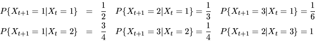 \begin{eqnarray*}P\{X_{t+1}=1\vert X_{t}=1\}&=&\frac{1}{2} \quad
P\{X_{t+1} =2\...
...3\vert X_{t}=2\}=\frac{1}{4} \quad
P\{X_{t+1}=2\vert X_{t}=3\}=1
\end{eqnarray*}